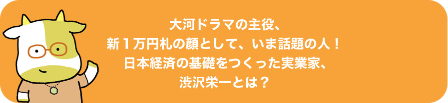 大河ドラマの主役、新1万円札の顔として、いま話題の人!日本経済の基礎をつくった実業家、渋沢栄一とは?