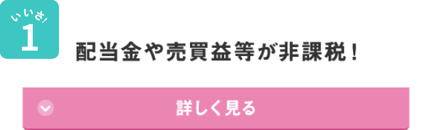 いいさ！1 配当金や売買益等が非課税！ 詳しく見る