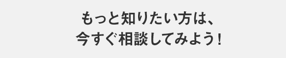 もっと知りたい方は、今すぐ相談してみよう！