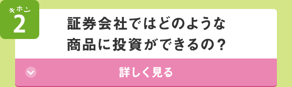 キホン2 証券会社ではどのような商品に投資ができるの？ 詳しく見る