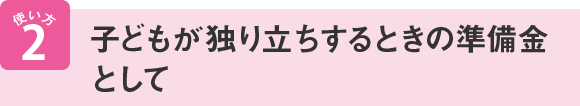 使い方2 子どもが独り立ちするときの準備金として