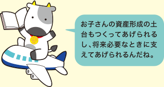 お子さんの資産形成の土台もつくってあげられるし、将来必要なときに支えてあげられるんだね。