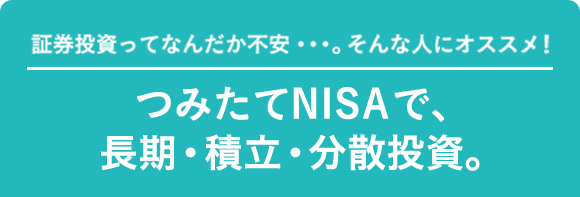 証券投資ってなんだか不安・・・。そんな人にオススメ！つみたてNISAで、長期・積立・分散投資。