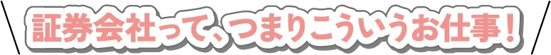 証券会社って、つまりこういうお仕事！